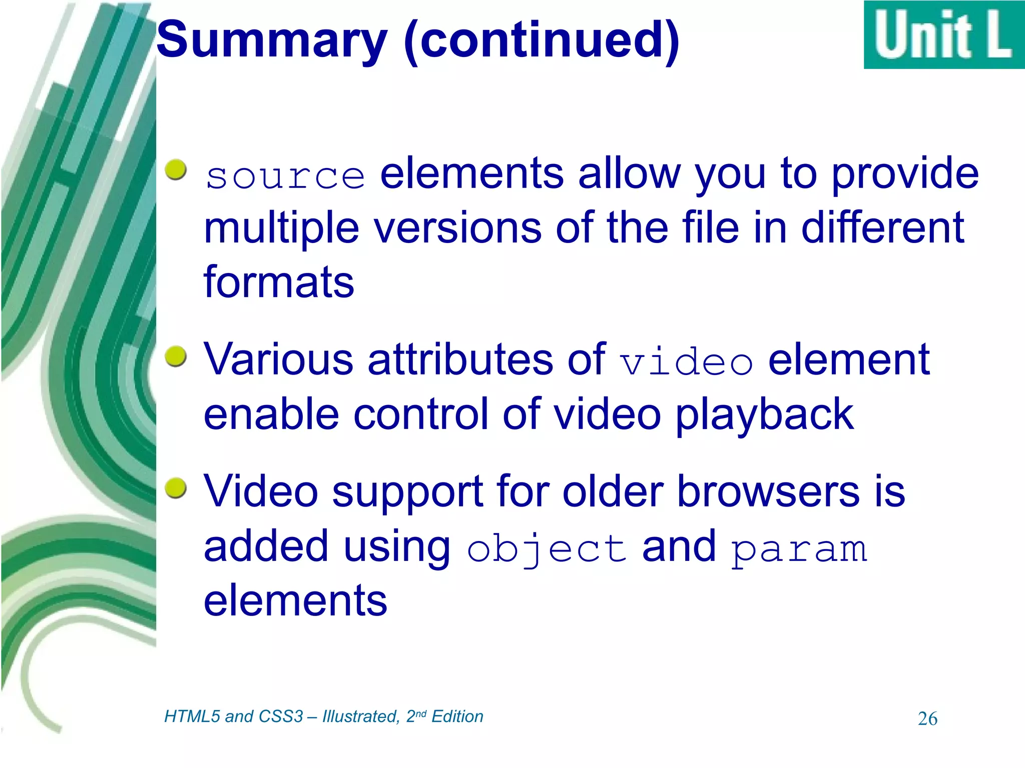 Summary (continued)
source elements allow you to provide
multiple versions of the file in different
formats
Various attributes of video element
enable control of video playback
Video support for older browsers is
added using object and param
elements
26HTML5 and CSS3 – Illustrated, 2nd
Edition
 