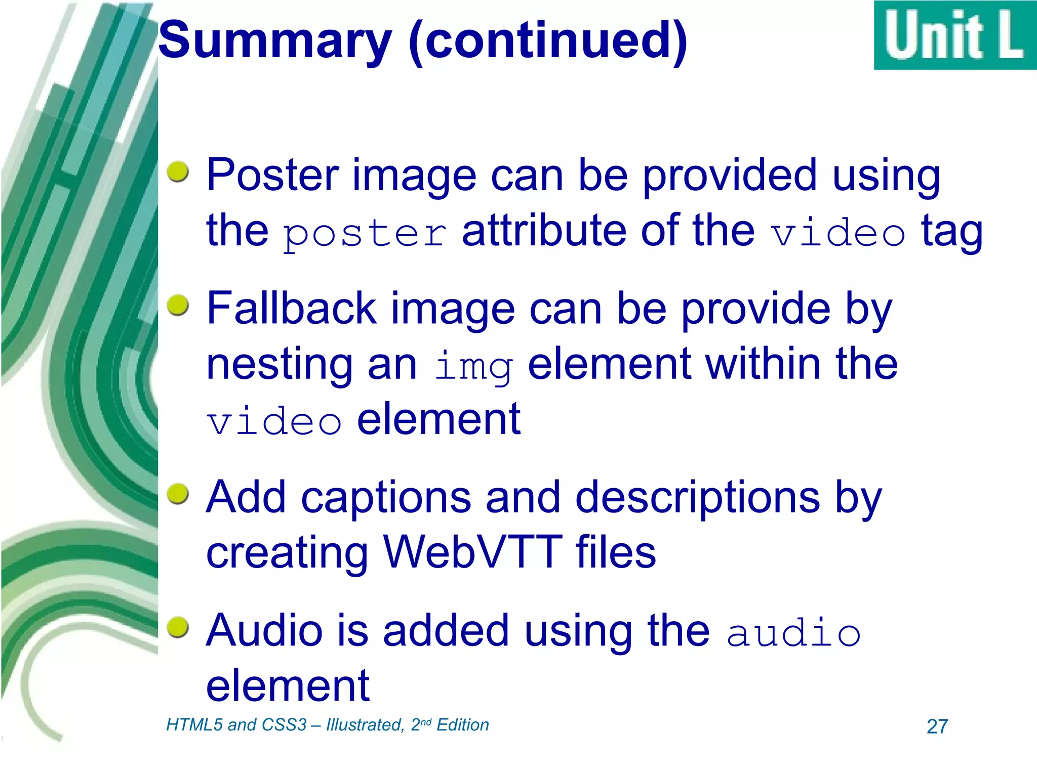 Summary (continued)
Poster image can be provided using
the poster attribute of the video tag
Fallback image can be provide by
nesting an img element within the
video element
Add captions and descriptions by
creating WebVTT files
Audio is added using the audio
element
27HTML5 and CSS3 – Illustrated, 2nd
Edition
 