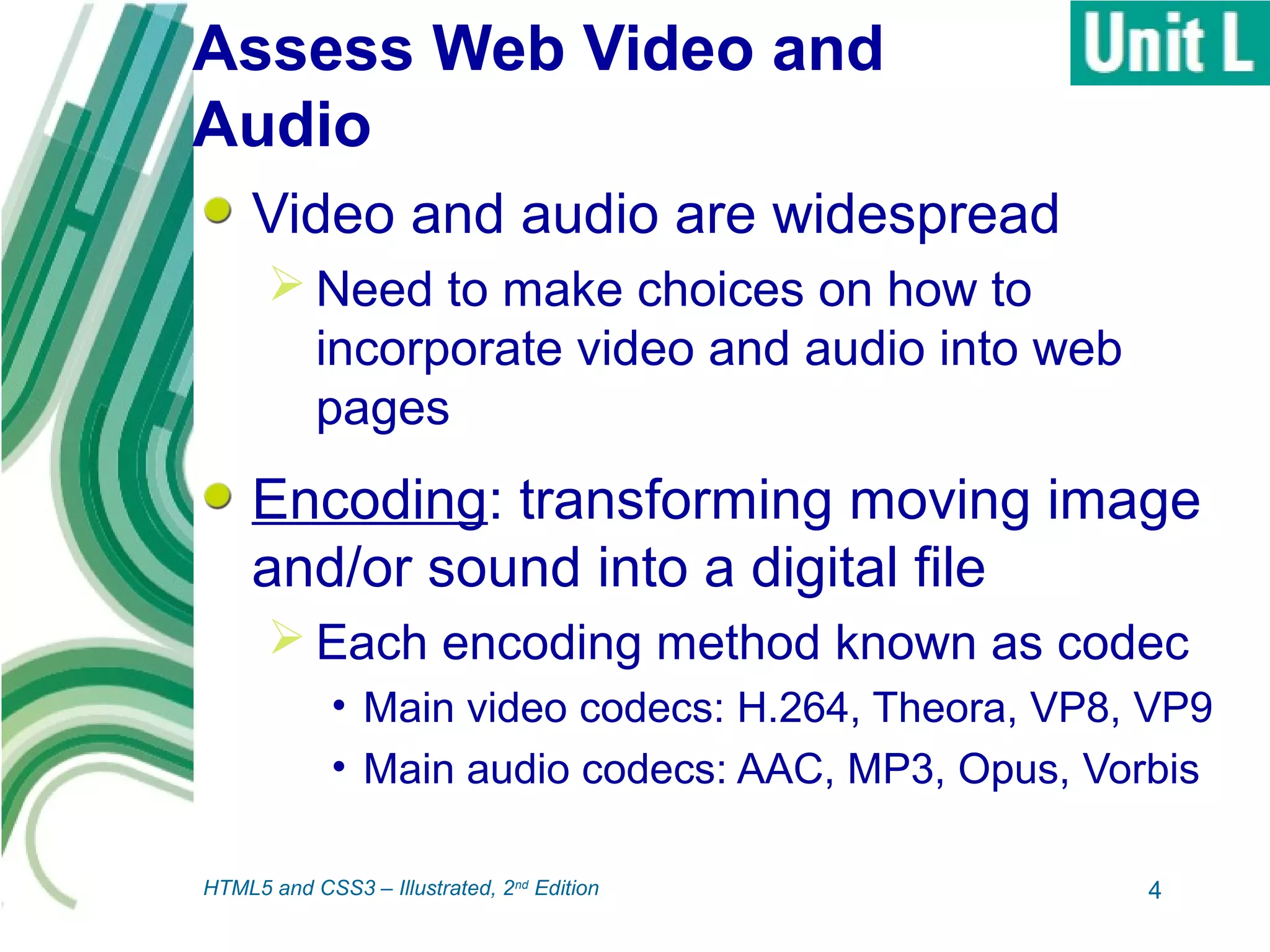 Assess Web Video and
Audio
Video and audio are widespread
 Need to make choices on how to
incorporate video and audio into web
pages
Encoding: transforming moving image
and/or sound into a digital file
 Each encoding method known as codec
• Main video codecs: H.264, Theora, VP8, VP9
• Main audio codecs: AAC, MP3, Opus, Vorbis
4HTML5 and CSS3 – Illustrated, 2nd
Edition
 