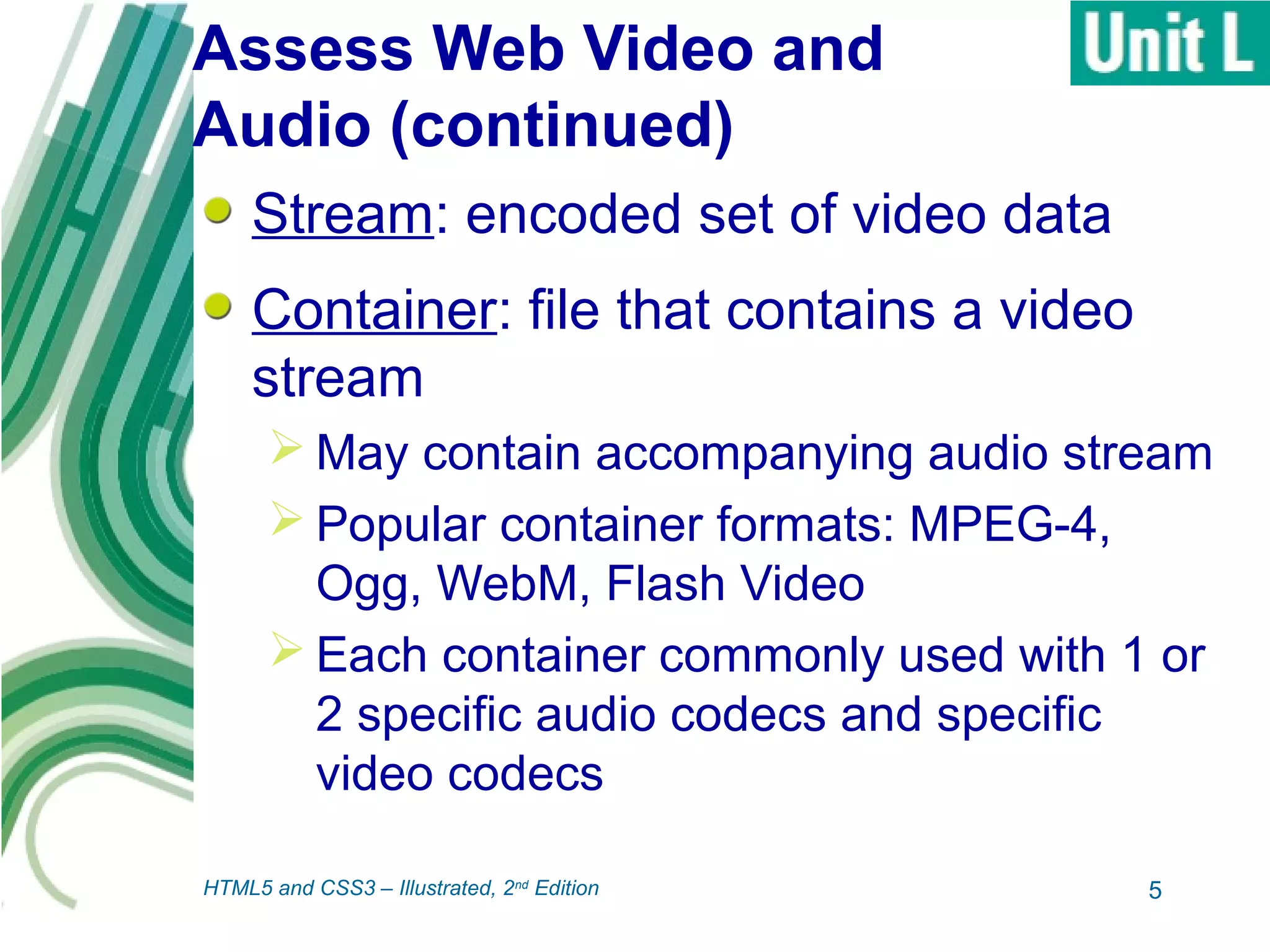 Assess Web Video and
Audio (continued)
Stream: encoded set of video data
Container: file that contains a video
stream
 May contain accompanying audio stream
 Popular container formats: MPEG-4,
Ogg, WebM, Flash Video
 Each container commonly used with 1 or
2 specific audio codecs and specific
video codecs
5HTML5 and CSS3 – Illustrated, 2nd
Edition
 