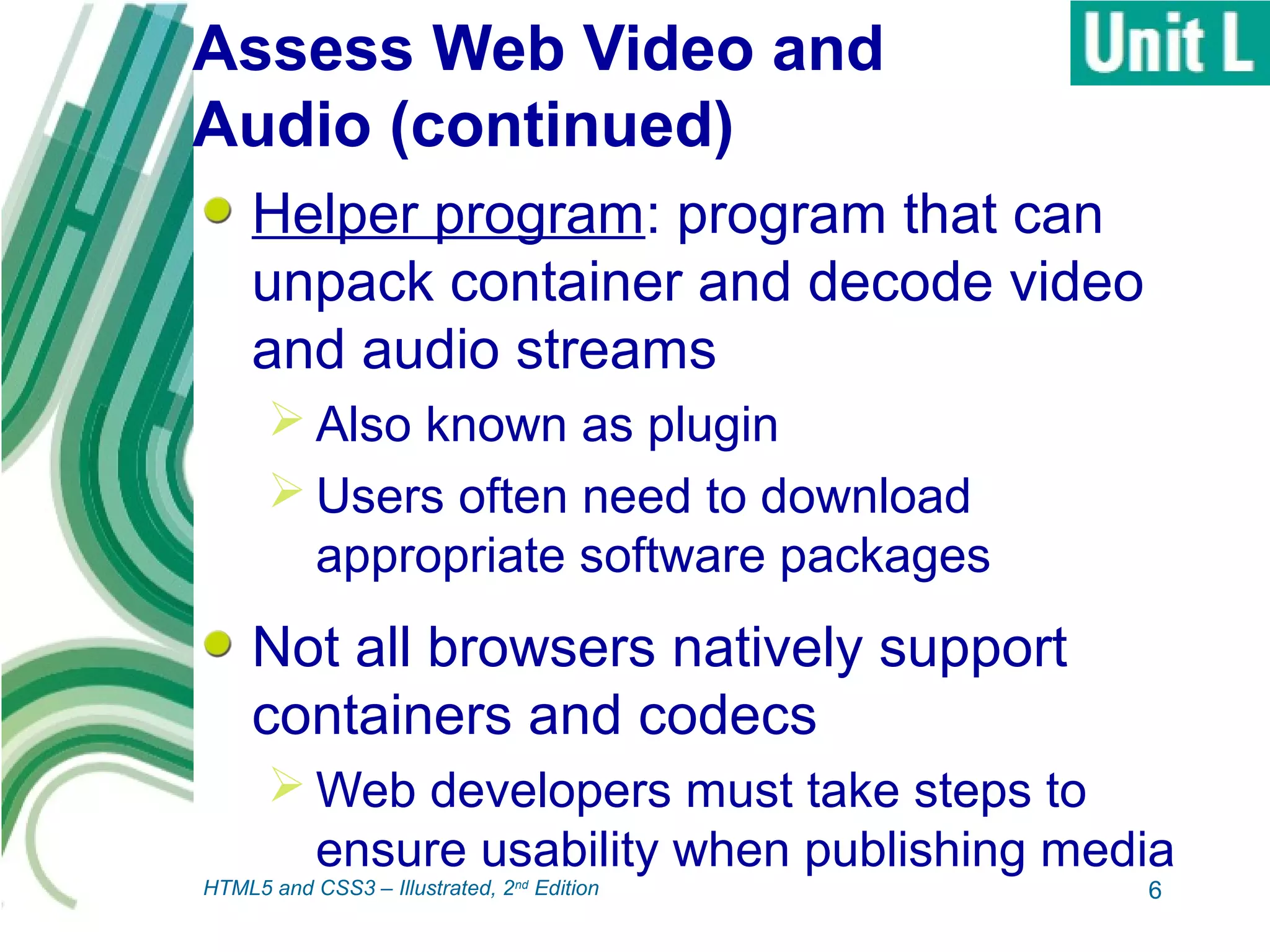 Assess Web Video and
Audio (continued)
Helper program: program that can
unpack container and decode video
and audio streams
 Also known as plugin
 Users often need to download
appropriate software packages
Not all browsers natively support
containers and codecs
 Web developers must take steps to
ensure usability when publishing media
6HTML5 and CSS3 – Illustrated, 2nd
Edition
 