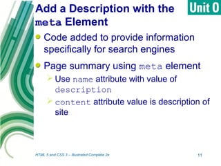 Add a Description with the
meta Element
Code added to provide information
specifically for search engines
Page summary using meta element
 Use name attribute with value of
description
 content attribute value is description of
site
HTML 5 and CSS 3 – Illustrated Complete 2e 11
 