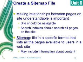 Create a Sitemap File
HTML 5 and CSS 3 – Illustrated Complete 2e 16
Making relationships between pages on
site understandable is important
 Site should be navigable
 Search indexes should search all pages
on the site
Sitemap: file in a specific format that
lists all the pages available to users in a
web site
 May include information about content
 