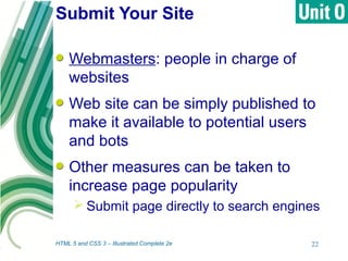Submit Your Site
HTML 5 and CSS 3 – Illustrated Complete 2e 22
Webmasters: people in charge of
websites
Web site can be simply published to
make it available to potential users
and bots
Other measures can be taken to
increase page popularity
 Submit page directly to search engines
 