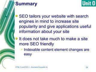 Summary
SEO tailors your website with search
engines in mind to increase site
popularity and give applications useful
information about your site
It does not take much to make a site
more SEO friendly
 Indexable content element changes are
easy
HTML 5 and CSS 3 – Illustrated Complete 2e 24
 