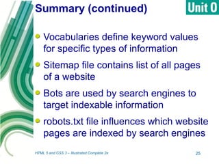 Summary (continued)
Vocabularies define keyword values
for specific types of information
Sitemap file contains list of all pages
of a website
Bots are used by search engines to
target indexable information
robots.txt file influences which website
pages are indexed by search engines
HTML 5 and CSS 3 – Illustrated Complete 2e 25
 
