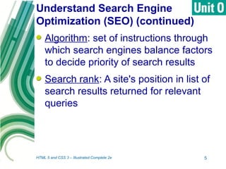 Understand Search Engine
Optimization (SEO) (continued)
Algorithm: set of instructions through
which search engines balance factors
to decide priority of search results
Search rank: A site's position in list of
search results returned for relevant
queries
HTML 5 and CSS 3 – Illustrated Complete 2e 5
 