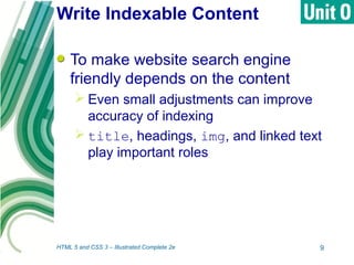 Write Indexable Content
To make website search engine
friendly depends on the content
 Even small adjustments can improve
accuracy of indexing
 title, headings, img, and linked text
play important roles
HTML 5 and CSS 3 – Illustrated Complete 2e 9
 