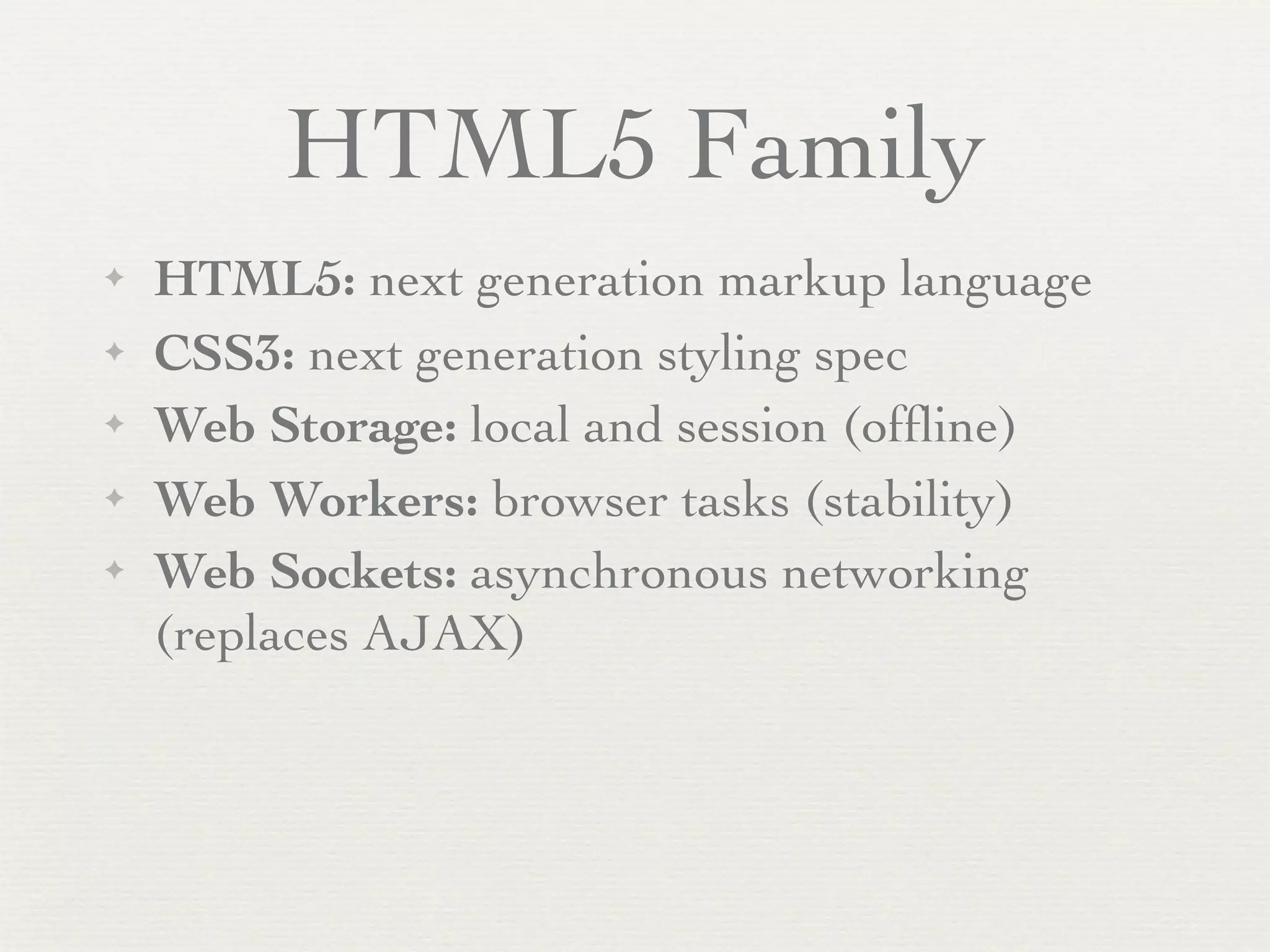 HTML5 Family
✦   HTML5: next generation markup language
✦   CSS3: next generation styling spec
✦   Web Storage: local and session (ofﬂine)
✦   Web Workers: browser tasks (stability)
✦   Web Sockets: asynchronous networking
    (replaces AJAX)
 