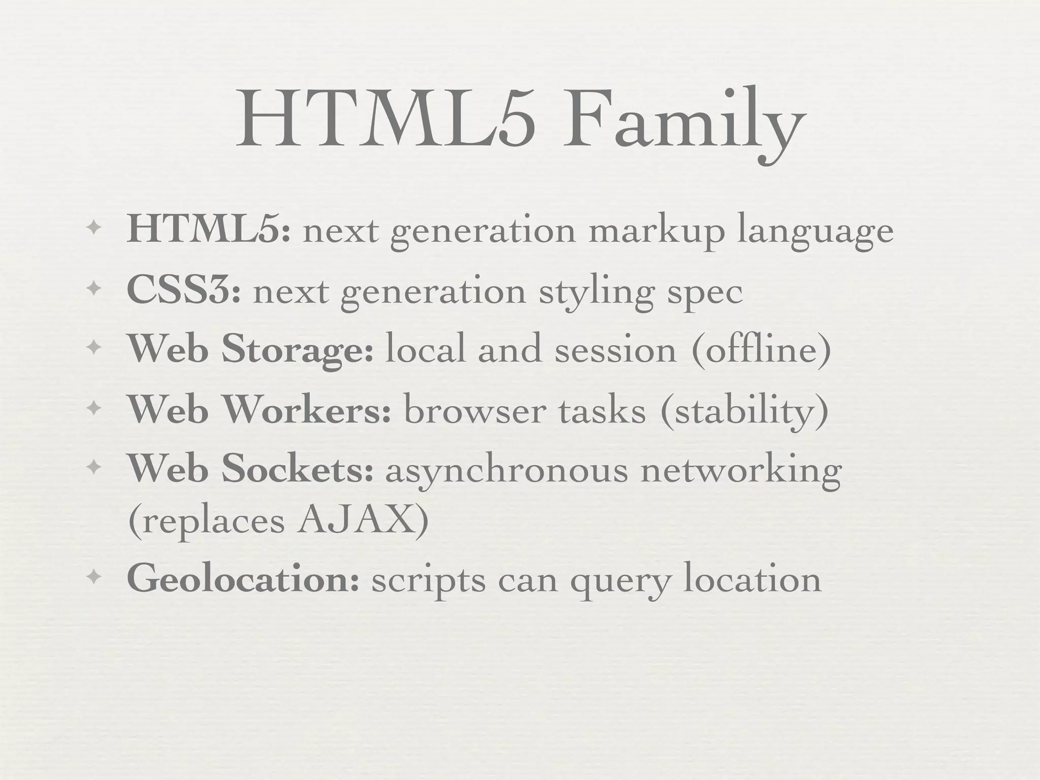 HTML5 Family
✦   HTML5: next generation markup language
✦   CSS3: next generation styling spec
✦   Web Storage: local and session (ofﬂine)
✦   Web Workers: browser tasks (stability)
✦   Web Sockets: asynchronous networking
    (replaces AJAX)
✦   Geolocation: scripts can query location
 