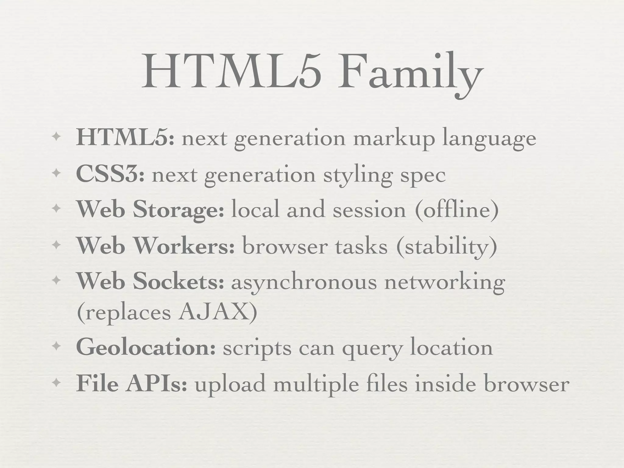 HTML5 Family
✦   HTML5: next generation markup language
✦   CSS3: next generation styling spec
✦   Web Storage: local and session (ofﬂine)
✦   Web Workers: browser tasks (stability)
✦   Web Sockets: asynchronous networking
    (replaces AJAX)
✦   Geolocation: scripts can query location
✦   File APIs: upload multiple ﬁles inside browser
 