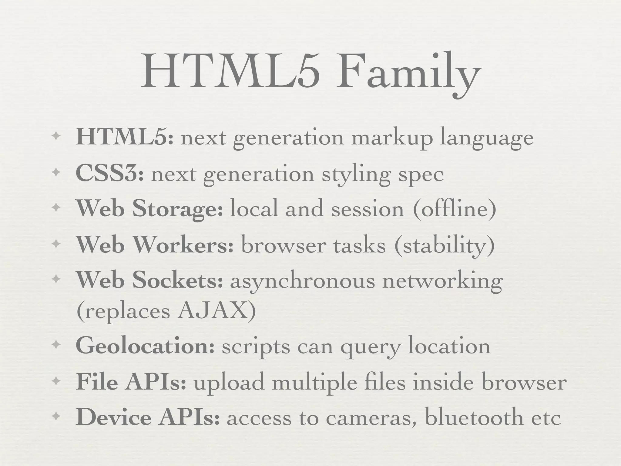HTML5 Family
✦   HTML5: next generation markup language
✦   CSS3: next generation styling spec
✦   Web Storage: local and session (ofﬂine)
✦   Web Workers: browser tasks (stability)
✦   Web Sockets: asynchronous networking
    (replaces AJAX)
✦   Geolocation: scripts can query location
✦   File APIs: upload multiple ﬁles inside browser
✦   Device APIs: access to cameras, bluetooth etc
 