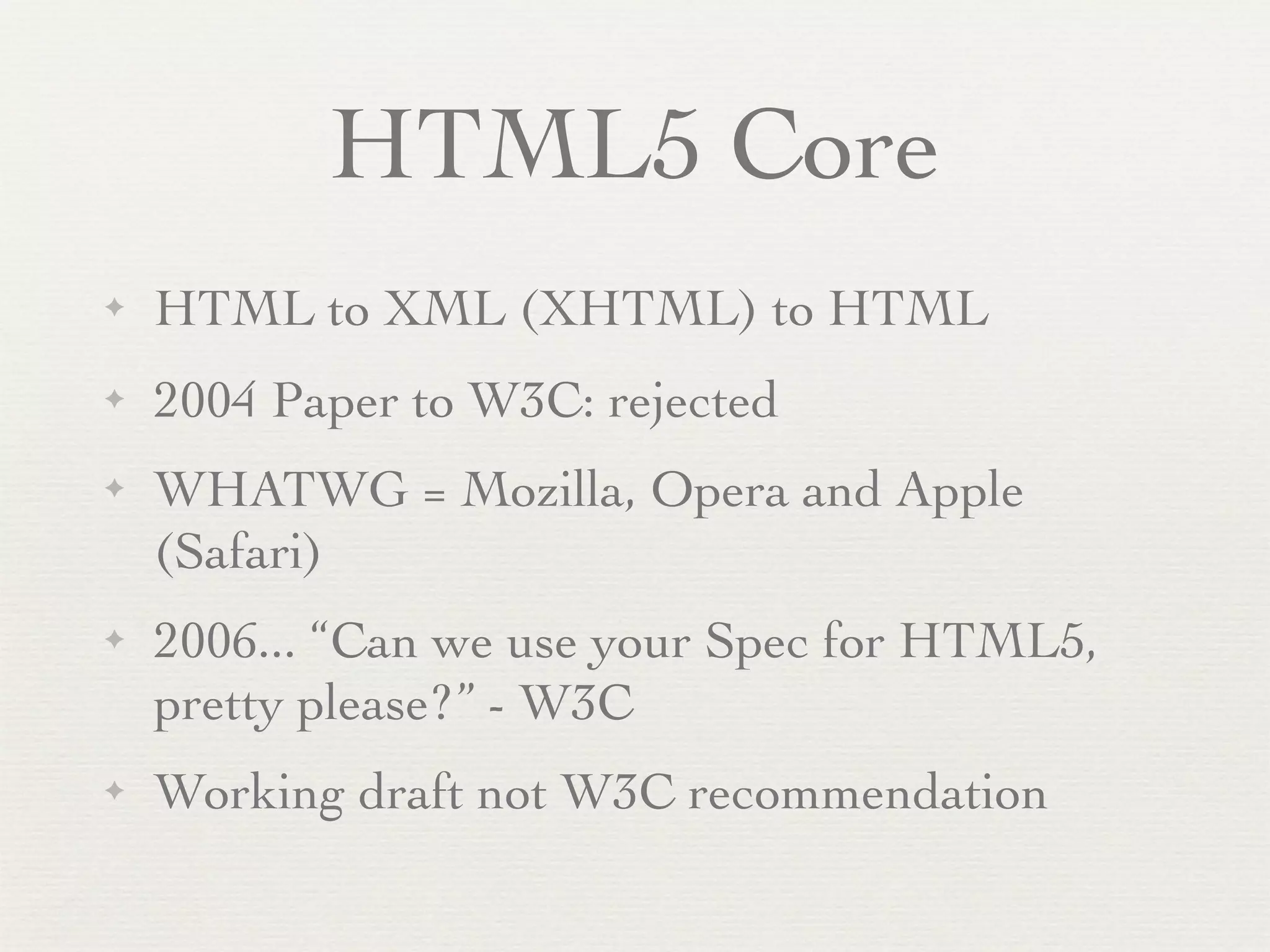 HTML5 Core
✦   HTML to XML (XHTML) to HTML
✦   2004 Paper to W3C: rejected
✦   WHATWG = Mozilla, Opera and Apple
    (Safari)
✦   2006... “Can we use your Spec for HTML5,
    pretty please?” - W3C
✦   Working draft not W3C recommendation
 