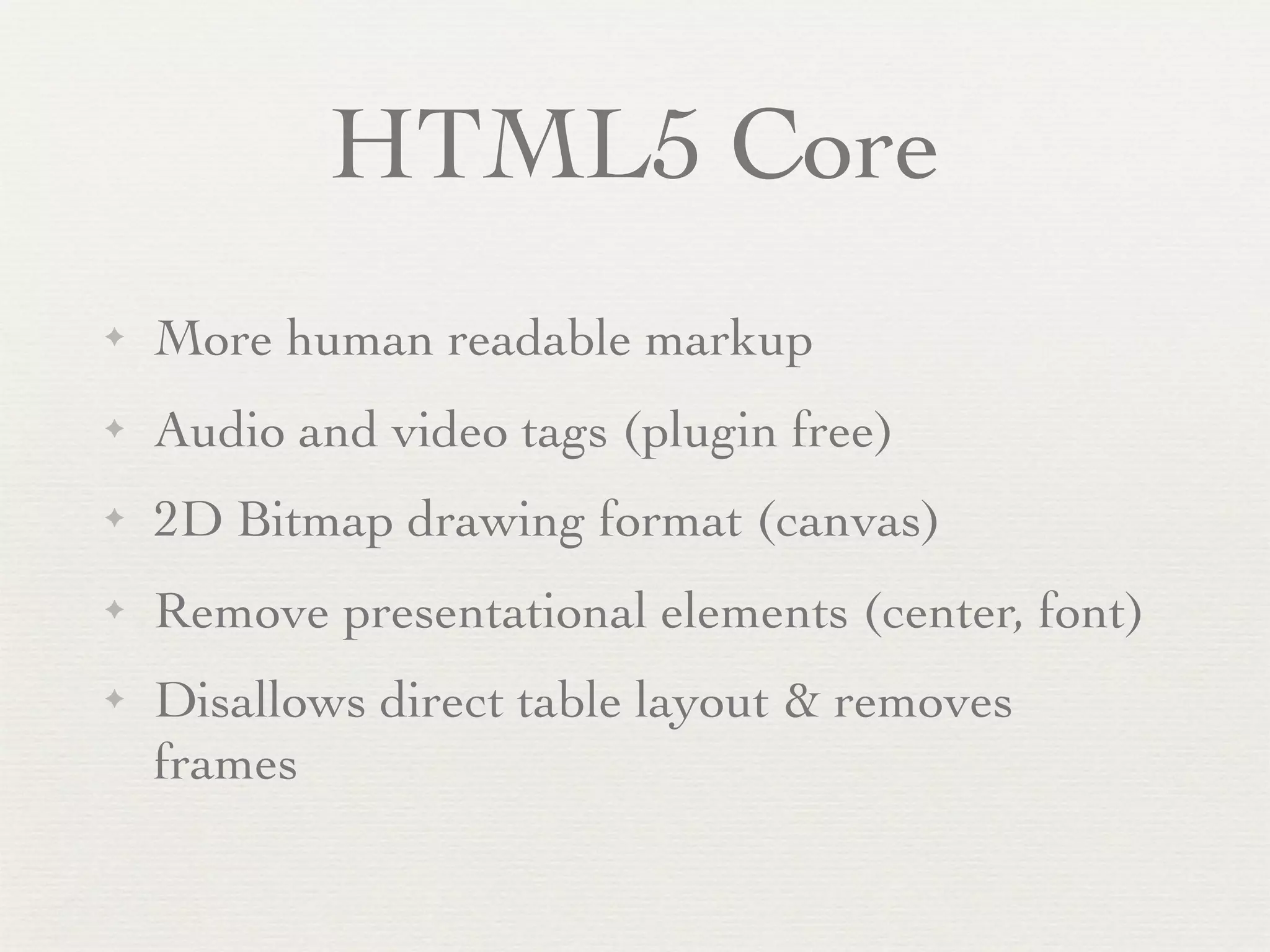 HTML5 Core
✦   More human readable markup
✦   Audio and video tags (plugin free)
✦   2D Bitmap drawing format (canvas)
✦   Remove presentational elements (center, font)
✦   Disallows direct table layout & removes
    frames
 