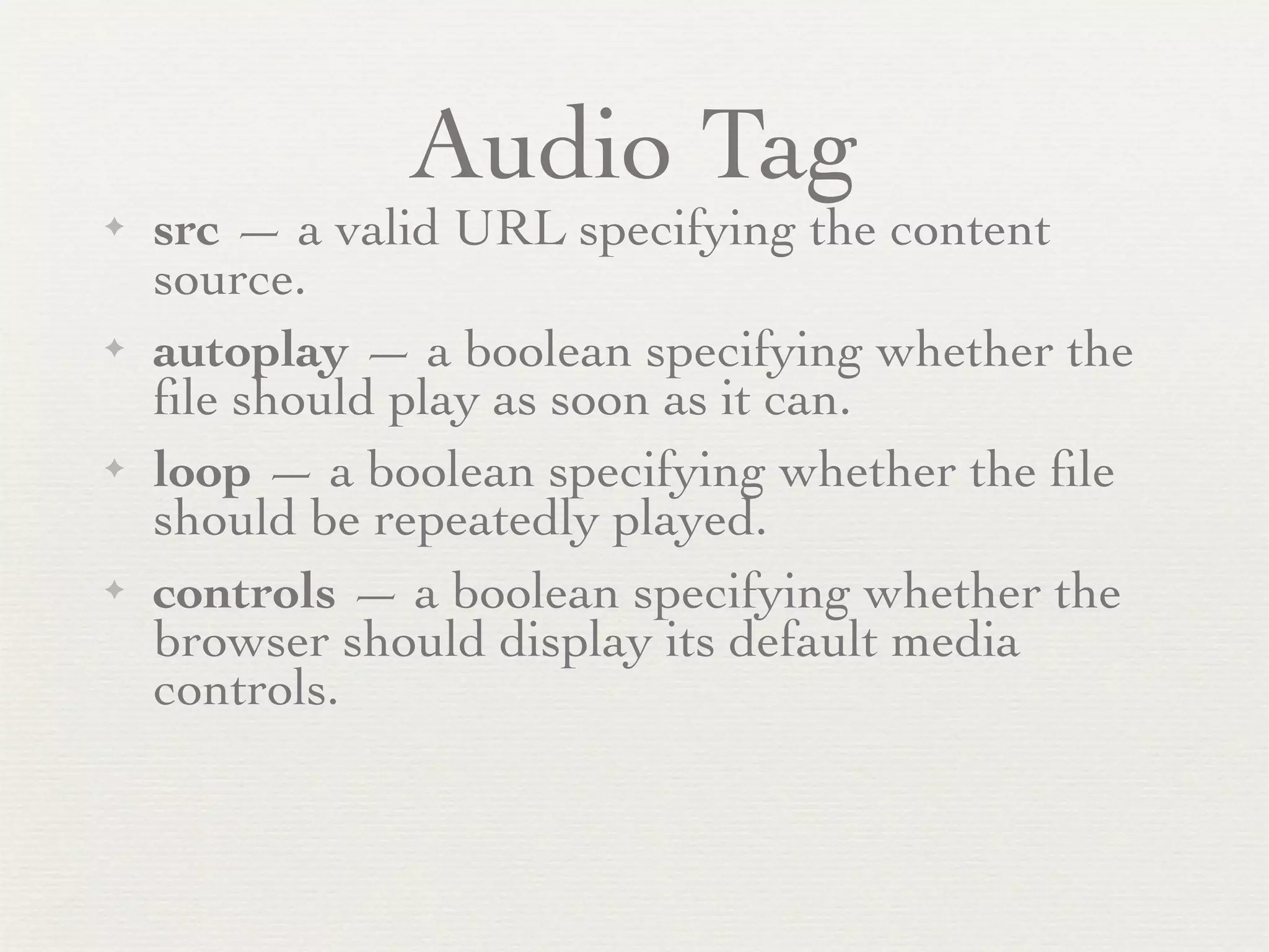 Audio Tag
✦   src — a valid URL specifying the content
    source.
✦   autoplay — a boolean specifying whether the
    ﬁle should play as soon as it can.
✦   loop — a boolean specifying whether the ﬁle
    should be repeatedly played.
✦   controls — a boolean specifying whether the
    browser should display its default media
    controls.
 