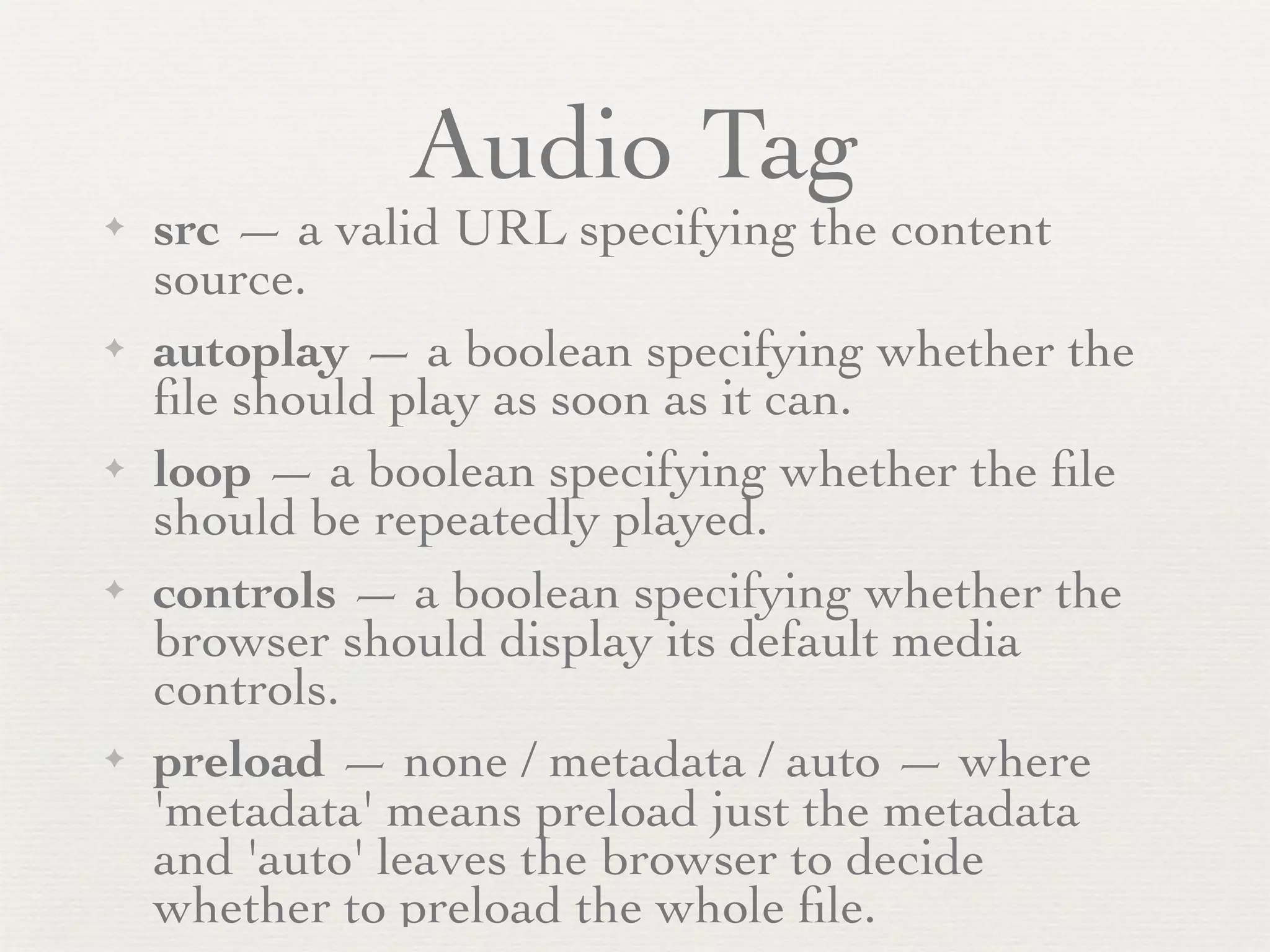 Audio Tag
✦   src — a valid URL specifying the content
    source.
✦   autoplay — a boolean specifying whether the
    ﬁle should play as soon as it can.
✦   loop — a boolean specifying whether the ﬁle
    should be repeatedly played.
✦   controls — a boolean specifying whether the
    browser should display its default media
    controls.
✦   preload — none / metadata / auto — where
    'metadata' means preload just the metadata
    and 'auto' leaves the browser to decide
    whether to preload the whole ﬁle.
 