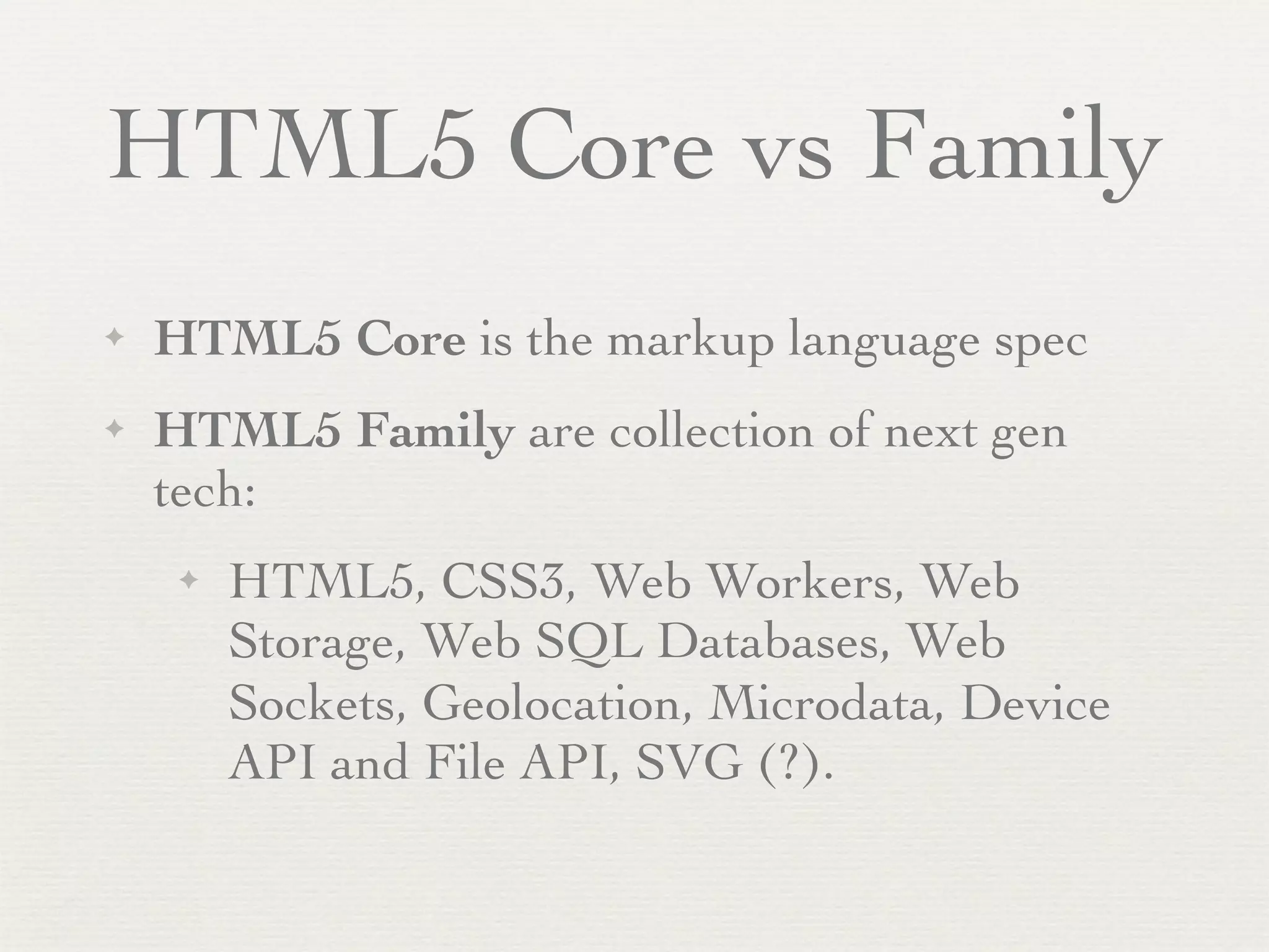 HTML5 Core vs Family
✦   HTML5 Core is the markup language spec
✦   HTML5 Family are collection of next gen
    tech:
     ✦   HTML5, CSS3, Web Workers, Web
         Storage, Web SQL Databases, Web
         Sockets, Geolocation, Microdata, Device
         API and File API, SVG (?).
 
