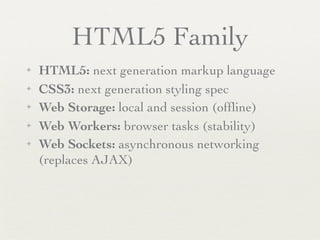HTML5 Family
✦   HTML5: next generation markup language
✦   CSS3: next generation styling spec
✦   Web Storage: local and session (ofﬂine)
✦   Web Workers: browser tasks (stability)
✦   Web Sockets: asynchronous networking
    (replaces AJAX)
 