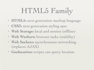 HTML5 Family
✦   HTML5: next generation markup language
✦   CSS3: next generation styling spec
✦   Web Storage: local and session (ofﬂine)
✦   Web Workers: browser tasks (stability)
✦   Web Sockets: asynchronous networking
    (replaces AJAX)
✦   Geolocation: scripts can query location
 