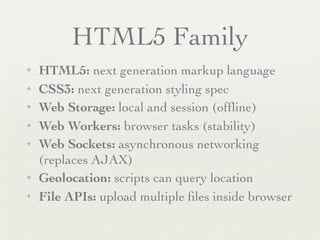 HTML5 Family
✦   HTML5: next generation markup language
✦   CSS3: next generation styling spec
✦   Web Storage: local and session (ofﬂine)
✦   Web Workers: browser tasks (stability)
✦   Web Sockets: asynchronous networking
    (replaces AJAX)
✦   Geolocation: scripts can query location
✦   File APIs: upload multiple ﬁles inside browser
 