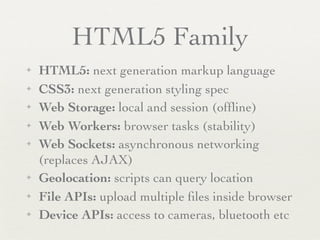 HTML5 Family
✦   HTML5: next generation markup language
✦   CSS3: next generation styling spec
✦   Web Storage: local and session (ofﬂine)
✦   Web Workers: browser tasks (stability)
✦   Web Sockets: asynchronous networking
    (replaces AJAX)
✦   Geolocation: scripts can query location
✦   File APIs: upload multiple ﬁles inside browser
✦   Device APIs: access to cameras, bluetooth etc
 