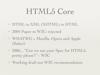 HTML5 Core
✦   HTML to XML (XHTML) to HTML
✦   2004 Paper to W3C: rejected
✦   WHATWG = Mozilla, Opera and Apple
    (Safari)
✦   2006... “Can we use your Spec for HTML5,
    pretty please?” - W3C
✦   Working draft not W3C recommendation
 