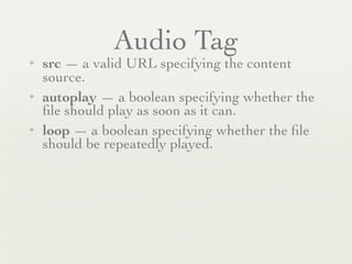Audio Tag
✦   src — a valid URL specifying the content
    source.
✦   autoplay — a boolean specifying whether the
    ﬁle should play as soon as it can.
✦   loop — a boolean specifying whether the ﬁle
    should be repeatedly played.
 