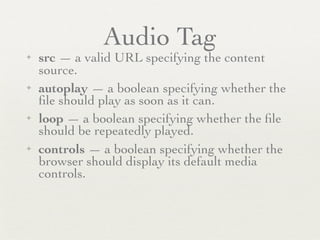 Audio Tag
✦   src — a valid URL specifying the content
    source.
✦   autoplay — a boolean specifying whether the
    ﬁle should play as soon as it can.
✦   loop — a boolean specifying whether the ﬁle
    should be repeatedly played.
✦   controls — a boolean specifying whether the
    browser should display its default media
    controls.
 