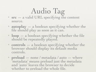 Audio Tag
✦   src — a valid URL specifying the content
    source.
✦   autoplay — a boolean specifying whether the
    ﬁle should play as soon as it can.
✦   loop — a boolean specifying whether the ﬁle
    should be repeatedly played.
✦   controls — a boolean specifying whether the
    browser should display its default media
    controls.
✦   preload — none / metadata / auto — where
    'metadata' means preload just the metadata
    and 'auto' leaves the browser to decide
    whether to preload the whole ﬁle.
 