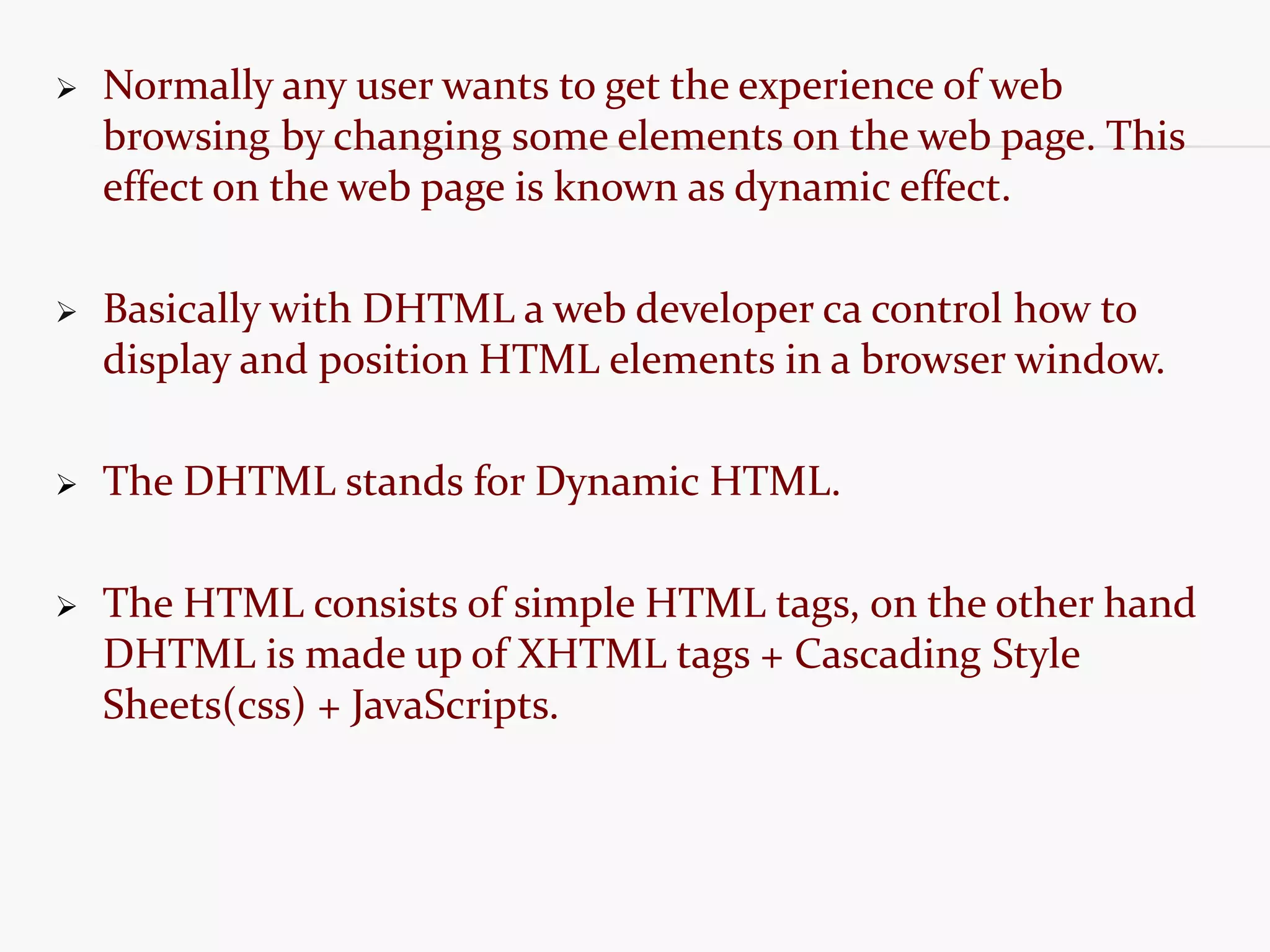  Normally any user wants to get the experience of web browsing by changing some elements on the web page. This effect on the web page is known as dynamic effect.  Basically with DHTML a web developer ca control how to display and position HTML elements in a browser window.  The DHTML stands for Dynamic HTML.  The HTML consists of simple HTML tags, on the other hand DHTML is made up of XHTML tags + Cascading Style Sheets(css) + JavaScripts. 