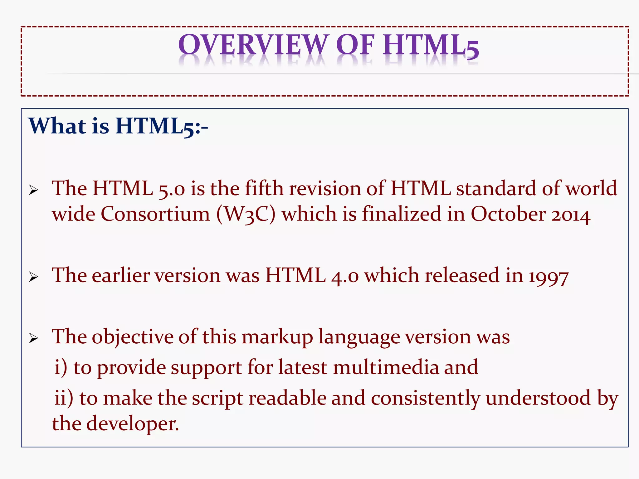 OVERVIEW OF HTML5 What is HTML5:-  The HTML 5.0 is the fifth revision of HTML standard of world wide Consortium (W3C) which is finalized in October 2014  The earlier version was HTML 4.0 which released in 1997  The objective of this markup language version was i) to provide support for latest multimedia and ii) to make the script readable and consistently understood by the developer. 