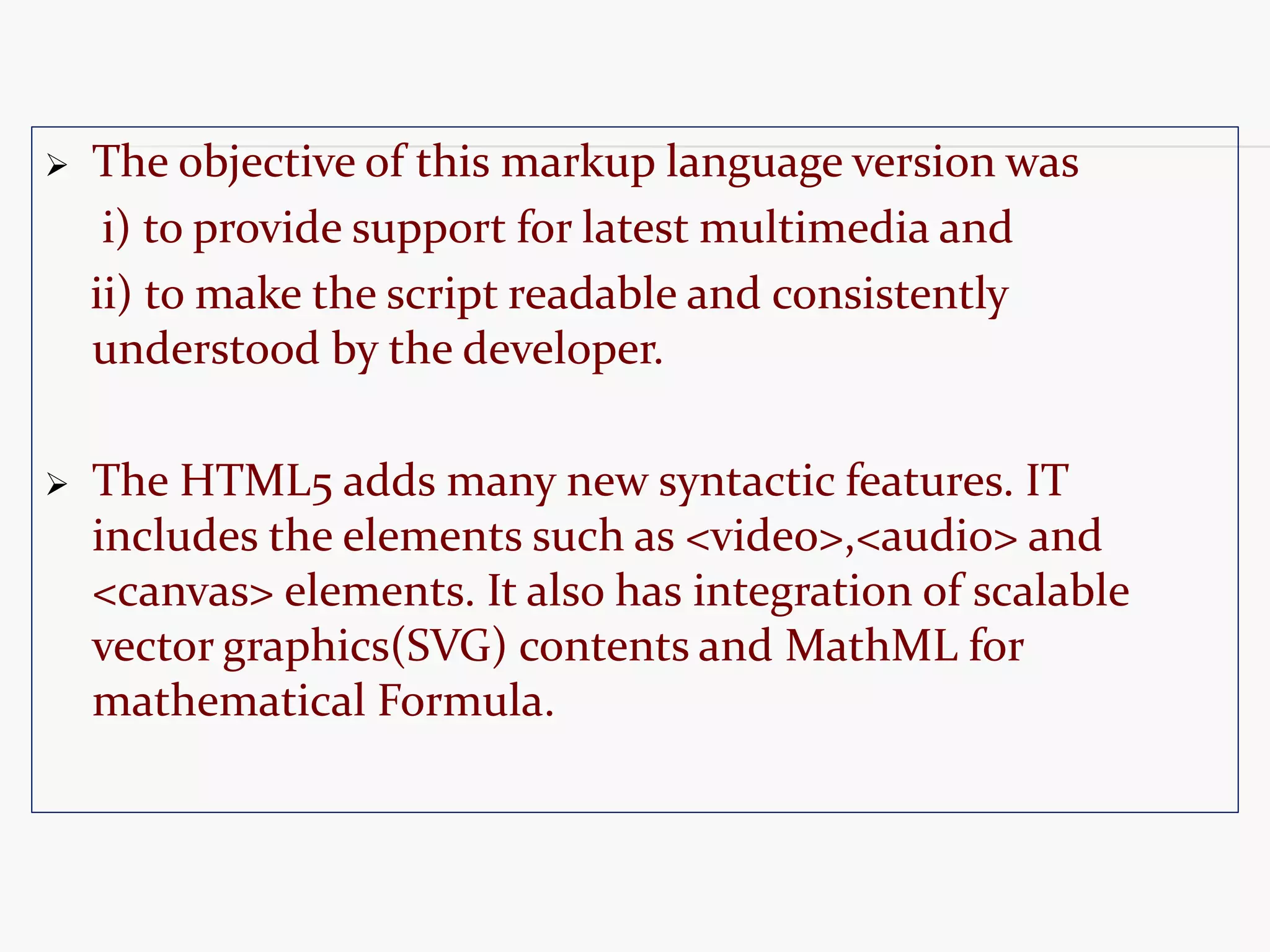  The objective of this markup language version was i) to provide support for latest multimedia and ii) to make the script readable and consistently understood by the developer.  The HTML5 adds many new syntactic features. IT includes the elements such as <video>,<audio> and <canvas> elements. It also has integration of scalable vector graphics(SVG) contents and MathML for mathematical Formula. 
