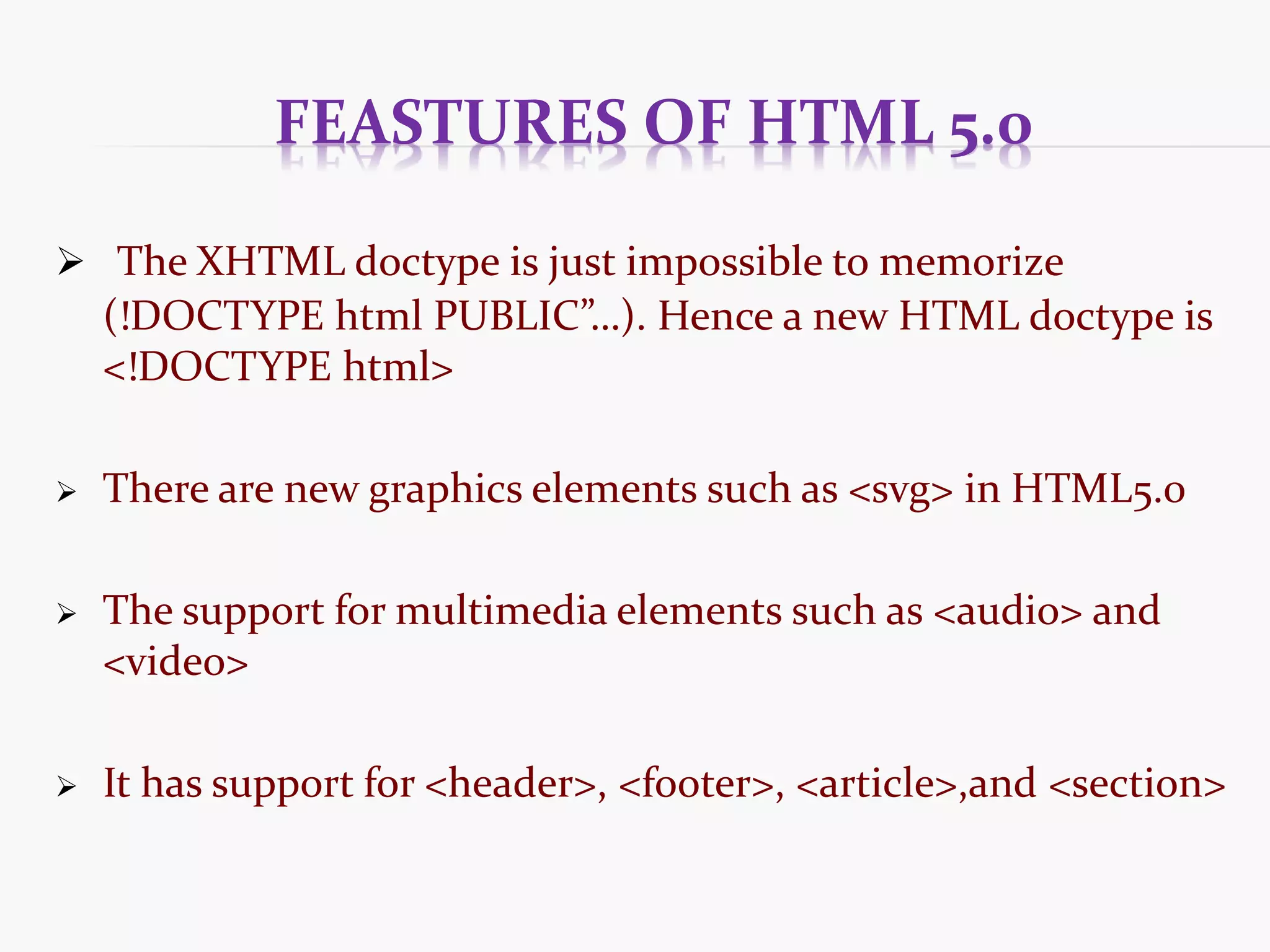 FEASTURES OF HTML 5.0  The XHTML doctype is just impossible to memorize (!DOCTYPE html PUBLIC”…). Hence a new HTML doctype is <!DOCTYPE html>  There are new graphics elements such as <svg> in HTML5.0  The support for multimedia elements such as <audio> and <video>  It has support for <header>, <footer>, <article>,and <section> 