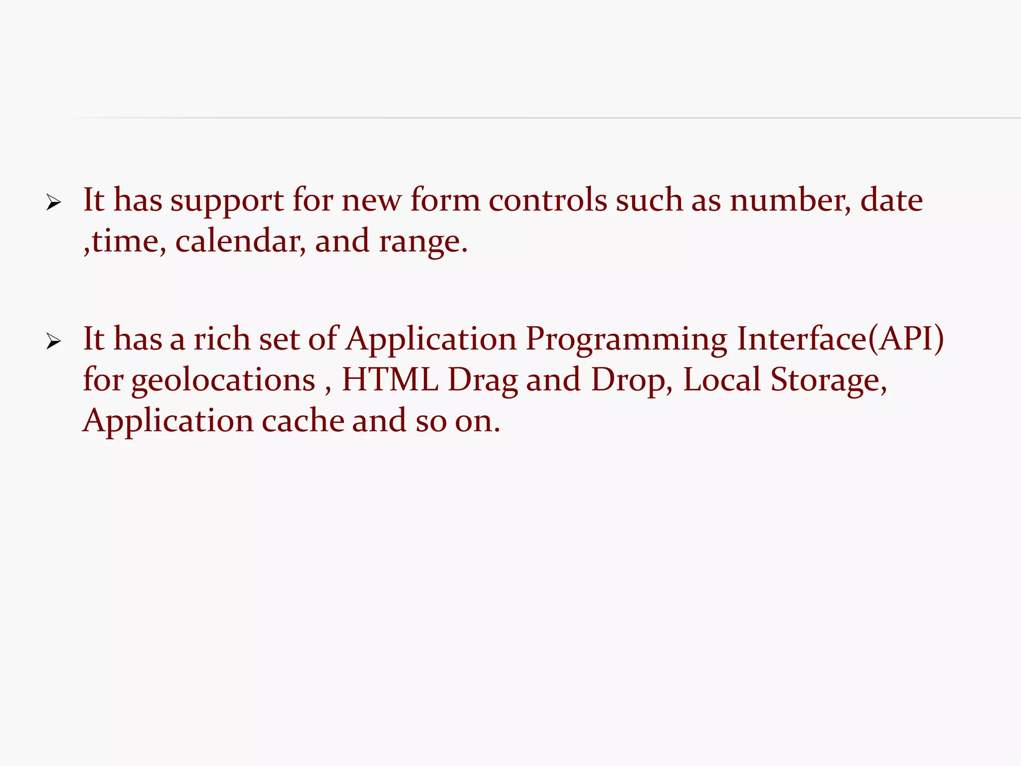  It has support for new form controls such as number, date ,time, calendar, and range.  It has a rich set of Application Programming Interface(API) for geolocations , HTML Drag and Drop, Local Storage, Application cache and so on. 