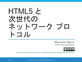 HTML5 と
次世代の
ネットワーク プロ
トコル
Murachi Akira
CPS Corporation
This material provided by CC BY-NC-ND 4.0. See http://creativecommons.org/licenses/by-nc-nd/4.0/
2014/7/25 © 2014 Murachi Akira - CC BY-NC-ND - 第1回 HTML5minutes!! 1
 