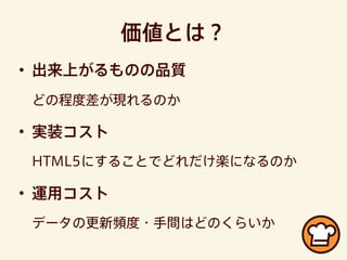 価値とは？
• 出来上がるものの品質
どの程度差が現れるのか
• 実装コスト
HTML5にすることでどれだけ楽になるのか
• 運用コスト
データの更新頻度・手間はどのくらいか
 