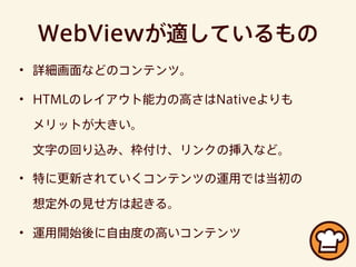 WebViewが適しているもの
• 詳細画面などのコンテンツ。
• HTMLのレイアウト能力の高さはNativeよりも
メリットが大きい。
文字の回り込み、枠付け、リンクの挿入など。
• 特に更新されていくコンテンツの運用では当初の
想定外の見せ方は起きる。
• 運用開始後に自由度の高いコンテンツ
 