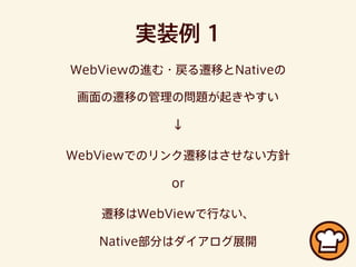 実装例 1
WebViewの進む・戻る遷移とNativeの
画面の遷移の管理の問題が起きやすい
↓
WebViewでのリンク遷移はさせない方針
or
遷移はWebViewで行ない、
Native部分はダイアログ展開
 