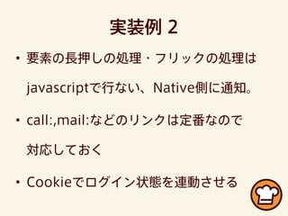 実装例 2
• 要素の長押しの処理・フリックの処理は
javascriptで行ない、Native側に通知。
• call:,mail:などのリンクは定番なので
対応しておく
• Cookieでログイン状態を連動させる
 