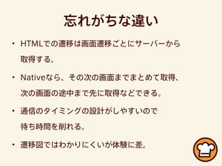 忘れがちな違い
• HTMLでの遷移は画面遷移ごとにサーバーから
取得する。
• Nativeなら、その次の画面までまとめて取得、
次の画面の途中まで先に取得などできる。
• 通信のタイミングの設計がしやすいので
待ち時間を削れる。
• 遷移図ではわかりにくいが体験に差。
 