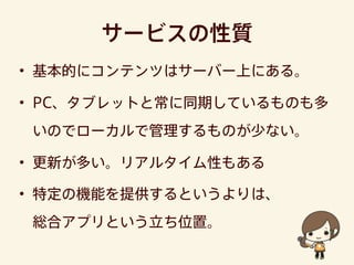サービスの性質
• 基本的にコンテンツはサーバー上にある。
• PC、タブレットと常に同期しているものも多
いのでローカルで管理するものが少ない。
• 更新が多い。リアルタイム性もある
• 特定の機能を提供するというよりは、
総合アプリという立ち位置。
 