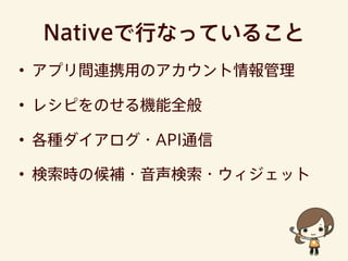 Nativeで行なっていること
• アプリ間連携用のアカウント情報管理
• レシピをのせる機能全般
• 各種ダイアログ・API通信
• 検索時の候補・音声検索・ウィジェット
 