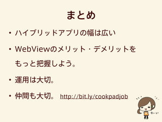 まとめ
• ハイブリッドアプリの幅は広い
• WebViewのメリット・デメリットを
もっと把握しよう。
• 運用は大切。
• 仲間も大切。 http://bit.ly/cookpadjob
 