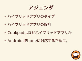 アジェンダ
• ハイブリッドアプリのタイプ
• ハイブリッドアプリの設計
• Cookpadはなぜハイブリッドアプリか
• Android,iPhoneに対応するために。
 