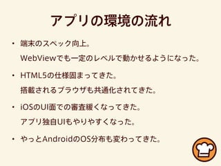 アプリの環境の流れ
• 端末のスペック向上。
WebViewでも一定のレベルで動かせるようになった。
• HTML5の仕様固まってきた。
搭載されるブラウザも共通化されてきた。
• iOSのUI面での審査緩くなってきた。
アプリ独自UIもやりやすくなった。
• やっとAndroidのOS分布も変わってきた。
 