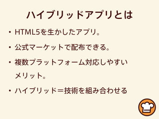 ハイブリッドアプリとは
• HTML5を生かしたアプリ。
• 公式マーケットで配布できる。
• 複数プラットフォーム対応しやすい
メリット。
• ハイブリッド＝技術を組み合わせる
 