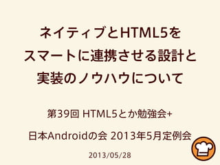 ネイティブとHTML5を
スマートに連携させる設計と
実装のノウハウについて
第39回 HTML5とか勉強会+
日本Androidの会 2013年5月定例会
2013/05/28
 