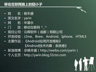移动互联网路上的囧小子 
•姓名：杨丰盛 
•英文名字：yarin 
•网名：半灌水 
•门派：移劢互联网^_^ 
•现任公司：云晖软件（成都）有限公司 
•开发经验：J2me、Brew、Android、Iphone、HTML5 
•主要作品：《Android应用开发揭秘》 
《Android技术内幕：系统卷》 
•新浪微博：@杨丰盛（http://weibo.com/yarin） 
•个人主页：http://yarin.blog.51cto.com  