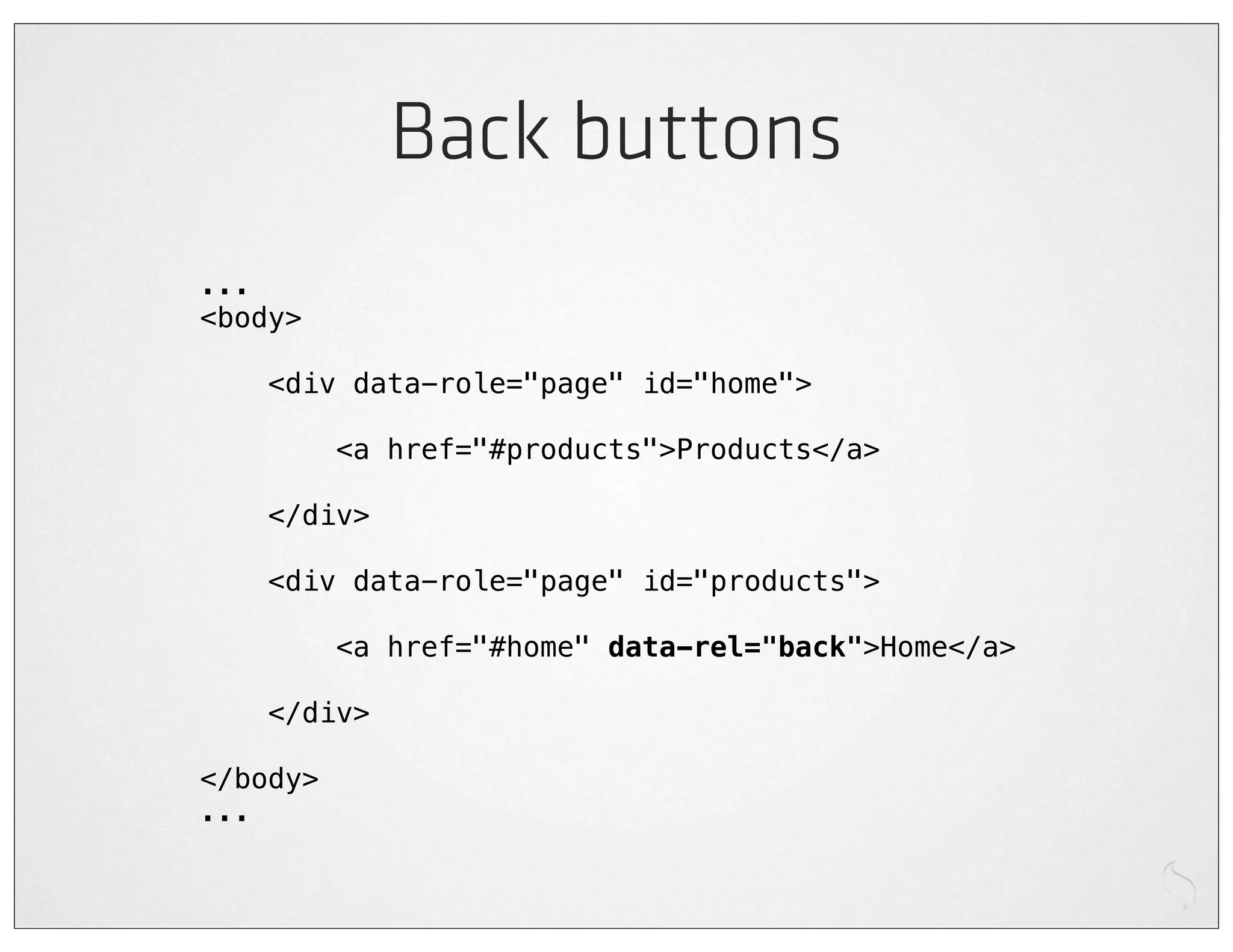 Back buttons
...
<body>

    <div data-role="page" id="home">

          <a href="#products">Products</a>

    </div>

    <div data-role="page" id="products">

          <a href="#home" data-rel="back">Home</a>

    </div>

</body>
...
 