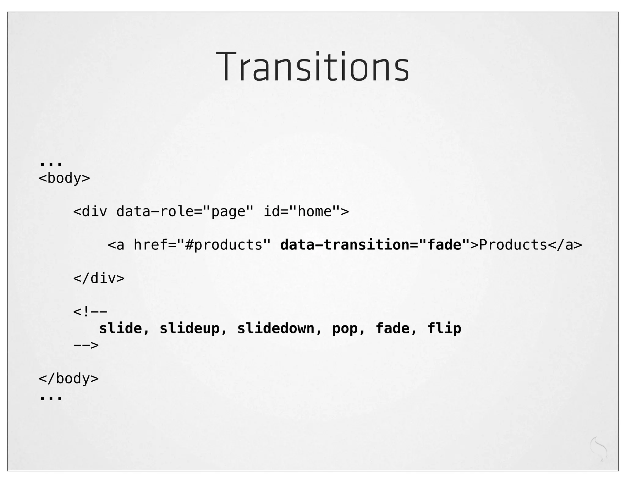 Transitions
...
<body>

    <div data-role="page" id="home">

          <a href="#products" data-transition="fade">Products</a>

    </div>

    <!--
       slide, slideup, slidedown, pop, fade, flip
    -->

</body>
...
 